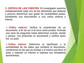 3. CRITICA DE LAS FUENTES: El investigador examina
cuidadosamente cada uno de los elementos que dispone
y procura determinar que grado de confiabilidad posee,
sometiendo sus documentos a una critica externa y
interna.


 Critica externa: Verifica la autenticidad de un
documento, a fin de ver si le sirve como prueba. Formula
una serie de preguntas hasta determinar cuando, donde
y porque fue producido un documentó y verifica quien
fue su autor.

 Critica interna: Determina el significado y la
confiabilidad de los datos que contiene el documento,
condiciones en las que se produjo y el motivo que llevo al
autor a redactar un informe si expresa sus verdaderos
sentimientos.
 