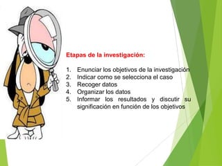 Etapas de la investigación:

1.   Enunciar los objetivos de la investigación
2.   Indicar como se selecciona el caso
3.   Recoger datos
4.   Organizar los datos
5.   Informar los resultados y discutir su
     significación en función de los objetivos
 