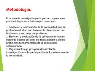 Metodología.
El modelo de investigación participativa comprende un
proceso integral caracterizado por tres etapas.

1. Selección y delimitación de la comunidad que se
pretende estudiar, con base en la observación del
fenómeno y los datos del problema.
2. Revisión y evaluación de la primera información
obtenida acerca del área de investigación o de los
problemas fundamentales de la comunidad
seleccionada.
3. Organizar los grupos para desarrollar la
investigación con la participación de los miembros de
la comunidad.
 