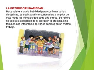 LA INTERDISCIPLINARIEDAD.
Hace referencia a la habilidad para combinar varias
disciplinas, es decir para interconectarlas y ampliar de
este modo las ventajas que cada una ofrece. Se refiere
no sólo a la aplicación de la teoría en la práctica, sino
también a la integración de varios campos en un mismo
trabajo.
 