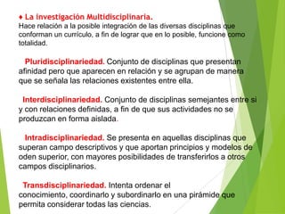 ♦ La investigación Multidisciplinaria.
Hace relación a la posible integración de las diversas disciplinas que
conforman un currículo, a fin de lograr que en lo posible, funcione como
totalidad.

  Pluridisciplinariedad. Conjunto de disciplinas que presentan
afinidad pero que aparecen en relación y se agrupan de manera
que se señala las relaciones existentes entre ella.

 Interdisciplinariedad. Conjunto de disciplinas semejantes entre si
y con relaciones definidas, a fin de que sus actividades no se
produzcan en forma aislada.

  Intradisciplinariedad. Se presenta en aquellas disciplinas que
superan campo descriptivos y que aportan principios y modelos de
oden superior, con mayores posibilidades de transferirlos a otros
campos disciplinarios.

 Transdisciplinariedad. Intenta ordenar el
conocimiento, coordinarlo y subordinarlo en una pirámide que
permita considerar todas las ciencias.
 