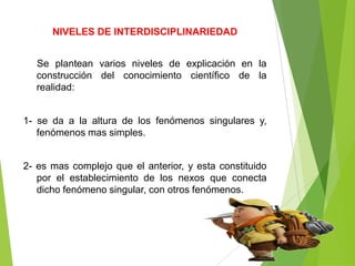 NIVELES DE INTERDISCIPLINARIEDAD


  Se plantean varios niveles de explicación en la
  construcción del conocimiento científico de la
  realidad:


1- se da a la altura de los fenómenos singulares y,
   fenómenos mas simples.


2- es mas complejo que el anterior, y esta constituido
   por el establecimiento de los nexos que conecta
   dicho fenómeno singular, con otros fenómenos.
 