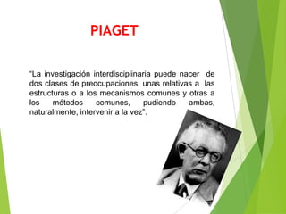 PIAGET

“La investigación interdisciplinaria puede nacer de
dos clases de preocupaciones, unas relativas a las
estructuras o a los mecanismos comunes y otras a
los    métodos     comunes,       pudiendo   ambas,
naturalmente, intervenir a la vez”.
 