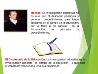 Monroe. La investigación educativa no
                    es otro que el descubrir principios y
                    generar procedimientos, para luego
                    aplicarlos en el campo de la educación;
                    por lo tanto a de concluir         en la
                    formulación       de    principios     y
                    procedimientos.




El Diccionario de la Educación. La investigación educativa es la
investigación aplicada al campo de la educación, o que esta
íntimamente relacionada con sus problemas.
 