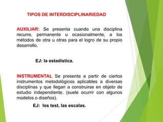 TIPOS DE INTERDISCIPLINARIEDAD


AUXILIAR: Se presenta cuando una disciplina
recurre, permanente u ocasionalmente, a los
métodos de otra u otras para el logro de su propio
desarrollo.


         EJ: la estadística.


INSTRUMENTAL Se presenta a partir de ciertos
instrumentos metodológicos aplicables a diversas
disciplinas y que llegan a construirse en objeto de
estudio independiente. (suele ocurrir con algunos
modelos o diseños).
       EJ: los test, las escalas.
 
