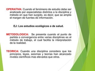 OPERATIVA: Cuando el fenómeno de estudio debe ser
  analizado por especialistas distintos a la disciplina y
  método en que han surgido, es decir, que se amplia
  el margen de fuentes de información.


      EJ: Los estudios ecológicos o de salud.


METODOLOGICA: Se presenta cuando el punto de
  partida o convergencia entre varias disciplinas es el
  método de trabajo, el cual facilita la interpretación
  de la realidad.


TEORICA: Cuando una disciplina considera que los
  principios, leyes, axiomas y teorías han alcanzado
  niveles científicos mas elevados que otros.
 