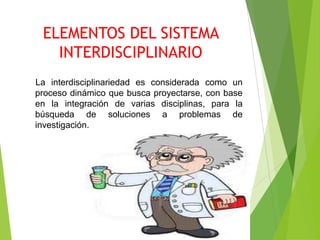 ELEMENTOS DEL SISTEMA
   INTERDISCIPLINARIO
La interdisciplinariedad es considerada como un
proceso dinámico que busca proyectarse, con base
en la integración de varias disciplinas, para la
búsqueda de soluciones a problemas de
investigación.
 