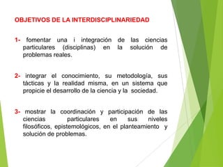 OBJETIVOS DE LA INTERDISCIPLINARIEDAD


1-    fomentar una i integración de las ciencias
     particulares (disciplinas) en la solución de
     problemas reales.


2- integrar el conocimiento, su metodología, sus
   tácticas y la realidad misma, en un sistema que
   propicie el desarrollo de la ciencia y la sociedad.


3- mostrar la coordinación y participación de las
   ciencias          particulares  en     sus   niveles
   filosóficos, epistemológicos, en el planteamiento y
   solución de problemas.
 