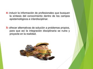 4- inducir la información de profesionales que busquen
    la síntesis del conocimiento dentro de los campos
    epistemológicos e interdisciplinar.


5- ofrecer alternativas de solución a problemas propios,
   para que así la integración disciplinaria se nutra y
   proyecte en la realidad.
 