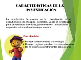 CARACTERÍSTICAS DE LA
             INVESTIGACIÓN

La característica fundamental de la         investigación es el
descubrimiento de principios generales. Donde el investigador
parte de resultados anteriores, planteamientos, proposiciones o
respuestas entorno al problema que le ocupa.



                Para ello debe:

                 Planear cuidadosamente una mitología
                 Recoger, registrar y analizar los datos obtenidos
                 De no existir estos instrumentos debe crearlos
 