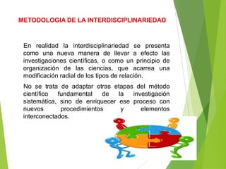 METODOLOGIA DE LA INTERDISCIPLINARIEDAD



 En realidad la interdisciplinariedad se presenta
 como una nueva manera de llevar a efecto las
 investigaciones científicas, o como un principio de
 organización de las ciencias, que acarrea una
 modificación radial de los tipos de relación.
 No se trata de adaptar otras etapas del método
 científico  fundamental    de   la  investigación
 sistemática, sino de enriquecer ese proceso con
 nuevos       procedimientos      y     elementos
 interconectados.
 