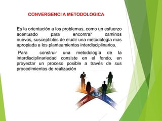 CONVERGENCI A METODOLOGICA


Es la orientación a los problemas, como un esfuerzo
acentuado        para        encontrar       caminos
nuevos, susceptibles de eludir una metodología mas
apropiada a los planteamientos interdisciplinarios.
 Para        construir una metodología de la
interdisciplinariedad consiste en el fondo, en
proyectar un proceso posible a través de sus
procedimientos de realización
 