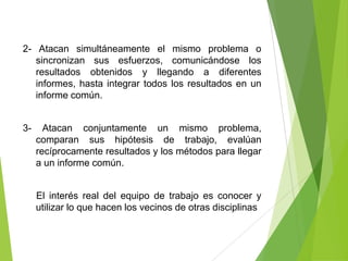 2- Atacan simultáneamente el mismo problema o
   sincronizan sus esfuerzos, comunicándose los
   resultados obtenidos y llegando a diferentes
   informes, hasta integrar todos los resultados en un
   informe común.


3-     Atacan conjuntamente un mismo problema,
     comparan sus hipótesis de trabajo, evalúan
     recíprocamente resultados y los métodos para llegar
     a un informe común.


     El interés real del equipo de trabajo es conocer y
     utilizar lo que hacen los vecinos de otras disciplinas
 