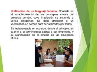 Unificación de un lenguaje técnico: Consiste en
el establecimiento de los conceptos claves del
proyecto común, cuya irradiación se extiende a
varias disciplinas. Se debe proceder a un
vocabulario en común para ser utilizados por todos.
Es indispensable un acuerdo, desde el principio, en
cuanto a la terminología básica a ser empleada, y
su significación en el estudio de las disciplinas
afines.
 