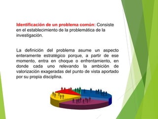 Identificación de un problema común: Consiste
en el establecimiento de la problemática de la
investigación.


La definición del problema asume un aspecto
enteramente estratégico porque, a partir de ese
momento, entra en choque o enfrentamiento, en
donde cada uno relevando la ambición de
valorización exageradas del punto de vista aportado
por su propia disciplina.
 