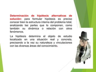 Determinación de hipótesis alternativas de
solución: para formular hipótesis es preciso
conocer bien la estructura interna del problema total,
analizando las partes que lo componen, como
también su dinámica o relación con otros
fenómenos.
La hipótesis determina el objeto de estudio
localizado en una situación real y concreta,
precisando a la vez su naturaleza y vinculaciones
con las diversas áreas del conocimiento.
 