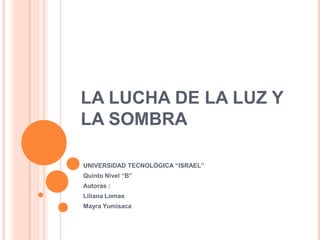 LA LUCHA DE LA LUZ Y LA SOMBRA UNIVERSIDAD TECNOLÓGICA “ISRAEL” Quinto Nivel “B” Autoras :  Liliana Lomas Mayra Yumisaca 