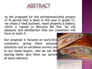 As the proposed for the entrepreneurship project
of IV period that is done in this year in grade 11,
we chose a food business, more properly a bakery,
which is named La Recocha Del Pan, for the
pleasure and satisfaction that our customers will
have at taste it.

Our proposal is focused on early-bird
customers, giving them personal
attention and an excellent service and
to our home buyers, who do not like
leaving home, give them our service
of home delivery.
 
