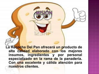 La Recocha Del Pan ofrecerá un producto de
 alta calidad elaborado con los mejores
 insumos, ingredientes y por personal
 especializado en la rama de la panadería.
 Con una excelente y cálida atención para
 nuestros clientes.
 