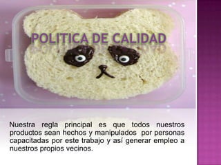Nuestra regla principal es que todos nuestros
productos sean hechos y manipulados por personas
capacitadas por este trabajo y así generar empleo a
nuestros propios vecinos.
 
