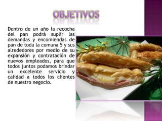 Dentro de un año la recocha
del pan podrá suplir las
demandas y encomiendas de
pan de toda la comuna 5 y sus
alrededores por medio de su
expansión y contratación de
nuevos empleados, para que
todos juntos podamos brindar
un excelente servicio y
calidad a todos los clientes
de nuestro negocio.
 