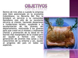 Dentro de tres años o cuando la empresa
este bien posicionada en la economía
Colombiana, La Recocha Del Pan le
brindará un servicio a la comunidad
Quindiana más allá de su excelente
servicio al cliente, haciendo donaciones
a fundaciones locales, ayudando a la
escolarización de los jóvenes del
departamento, motivando a los jóvenes
para que crean en sí mismos y realizando
charlas y promoción de la salud en los
barrios más marginados de la ciudad para
así ayudar a formar una nueva
generación de jóvenes más sanos y más
conscientes de su entorno y así, ayudar
al progreso del país en todos sus
aspectos.
 