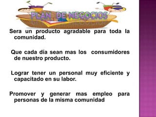 Sera un producto agradable para toda la
 comunidad.

Que cada día sean mas los consumidores
 de nuestro producto.

Lograr tener un personal muy eficiente y
 capacitado en su labor.

Promover y generar mas empleo para
 personas de la misma comunidad
 