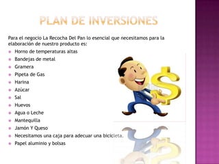 Para el negocio La Recocha Del Pan lo esencial que necesitamos para la
elaboración de nuestro producto es:
   Horno de temperaturas altas
   Bandejas de metal
   Gramera
   Pipeta de Gas
   Harina
   Azúcar
   Sal
   Huevos
   Agua o Leche
   Mantequilla
   Jamón Y Queso
   Necesitamos una caja para adecuar una bicicleta.
   Papel aluminio y bolsas
 