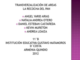 TRANSVERZALIZACIÓN DE AREAS
           LA RECOCHA DEL PAN

           ANGEL  YARID ARIAS
         NATALIA ANDREA OTERO
       DANIEL ESTEBAN CASTAÑEDA
            KEVIN MUÑETON
             ANDREA LOAIZA


                  11°B
INSTITUCIÓN EDUCATIVA GUSTAVO MATAMOROS
                D´COSTA
             ARMENIA-QUINDIO
                  2012
 