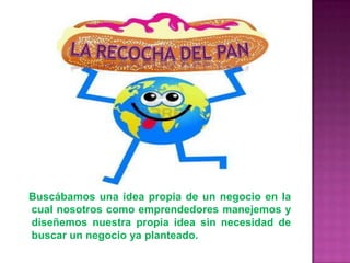 Buscábamos una idea propia de un negocio en la
cual nosotros como emprendedores manejemos y
diseñemos nuestra propia idea sin necesidad de
buscar un negocio ya planteado.
 