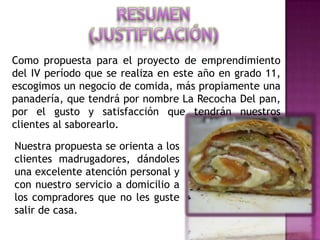 Como propuesta para el proyecto de emprendimiento
del IV período que se realiza en este año en grado 11,
escogimos un negocio de comida, más propiamente una
panadería, que tendrá por nombre La Recocha Del pan,
por el gusto y satisfacción que tendrán nuestros
clientes al saborearlo.

Nuestra propuesta se orienta a los
clientes madrugadores, dándoles
una excelente atención personal y
con nuestro servicio a domicilio a
los compradores que no les guste
salir de casa.
 