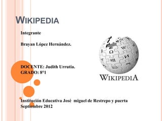 WIKIPEDIA
Integrante
Brayan López Hernández.
DOCENTE: Judith Urrutia.
GRADO: 8°1
Institución Educativa José miguel de Restrepo y puerta
Septiembre 2012
 