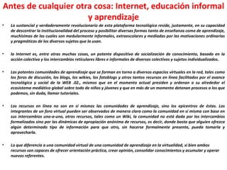 Antes de cualquier otra cosa: Internet, educación informal y aprendizaje Lo sustancial y verdaderamente revolucionario de esta plataforma tecnológica reside, justamente, en su capacidad de descentrar la institucionalidad del proceso y posibilitar diversas formas tanto de enseñanza como de aprendizaje, muchísimas de las cuales son medularmente informales, extraescolares y mediadas por las motivaciones ordinarias y pragmáticas de los diversos sujetos que la usan. la Internet es, entre otras muchas cosas, un potente dispositivo de socialización de conocimiento, basado en la acción colectiva y los intercambios reticulares libres e informales de diversos colectivos y sujetos individualizados. Las potentes comunidades de aprendizaje que se forman en torno a diversos espacios virtuales en la red, tales como los foros de discusión, los blogs, los wikies, los fotoblogs y otros tantos recursos en línea facilitados por el avance tecnológico y social de la WEB .02., mismos que en el momento actual presiden y ordenan a su alrededor el ecosistema mediático global sobre todo de niños y jóvenes y que en más de un momento detonan procesos a los que podemos, sin duda, llamar tutoriales. Los recursos en línea no son en sí mismos las comunidades de aprendizaje, sino los epicentros de éstas. Los integrantes de un foro virtual pueden ser observados de manera clara como la comunidad en sí misma con base en sus intercambios uno-a-uno, otros recursos, tales como un Wiki, la comunidad no está dada por los intercambios formalizados sino por las dinámicas de apropiación anónima de recursos, es decir, donde basta que alguien ofrezca algún determinado tipo de información para que otro, sin hacerse formalmente presente, pueda tomarla y aprovecharla. Lo que diferencia a una comunidad virtual de una comunidad de aprendizaje en la virtualidad, si bien ambos recursos son capaces de ofrecer orientación práctica, crear opinión, consolidar conocimientos y acumular y operar nuevos referentes. 