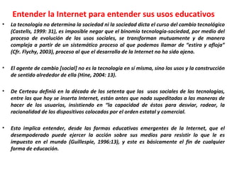 Entender la Internet para entender sus usos educativos La tecnología no determina la sociedad ni la sociedad dicta el curso del cambio tecnológico (Castells, 1999: 31), es imposible negar que el binomio tecnología-sociedad, por medio del proceso de evolución de los usos sociales, se transforman mutuamente y de manera compleja a partir de un sistemático proceso al que podemos llamar de “estira y afloja” (Cfr. Flychy, 2003), proceso al que el desarrollo de la Internet no ha sido ajeno. El agente de cambio [social] no es la tecnología en sí misma, sino los usos y la construcción de sentido alrededor de ella (Hine, 2004: 13). De Certeau definió en la década de los setenta que los  usos sociales de las tecnologías, entre las que hoy se inserta Internet, están antes que nada supeditadas a las maneras de hacer de los usuarios, insistiendo en “la capacidad de éstos para desviar, rodear, la racionalidad de los dispositivos colocados por el orden estatal y comercial. Esto implica entender, desde las formas educativas emergentes de la Internet, que el desempoderado puede ejercer la acción sobre sus medios para resistir lo que le es impuesto en el mundo (Guillespie, 1996:13), y este es básicamente el fin de cualquier forma de educación. 