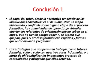 Conclusión 1 El papel del tutor, desde la normativa tendencia de las instituciones educativas es el de suministrar un mapa historizado y confiable sobre alguna etapa del el proceso formativo, las comunidades de aprendizaje virtuales aportan los referentes de orientación que no caben en el mapa, que no tienen porque caber ni se espera que quepan, pues el proceso formal tiene espacios y formas que le condicionan y legitiman. Las estrategias que nos permiten trabajar, como tutores formales, codo a codo con nuestros pares  informales, y a partir de ahí capitalizar los importantes procesos de consolidación y búsqueda que ellos detonan. 