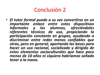 Conclusión 2 El tutor formal puede a su vez convertirse en un importante enlace entre estos dispositivos informales y los alumnos, ofreciéndoles referentes técnicos de uso, propiciando la participación constante en grupos, ayudando a discriminar entre redes menos confiables que otras, pero en general, aportando las bases para hacer un uso racional, socializado y dirigido de estos elementos socioculturales que hace poco menos de 10 años ni siquiera habríamos soñado tener a la mano. 
