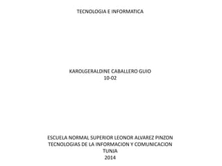 TECNOLOGIA E INFORMATICA

KAROLGERALDINE CABALLERO GUIO
10-02

ESCUELA NORMAL SUPERIOR LEONOR ALVAREZ PINZON
TECNOLOGIAS DE LA INFORMACION Y COMUNICACION
TUNJA
2014

 