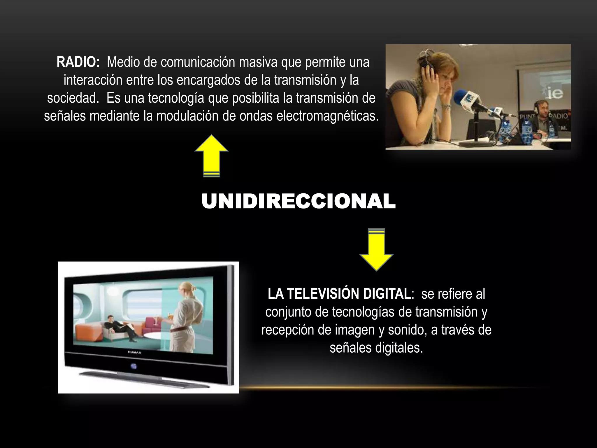 UNIDIRECCIONAL
RADIO: Medio de comunicación masiva que permite una
interacción entre los encargados de la transmisión y la
sociedad. Es una tecnología que posibilita la transmisión de
señales mediante la modulación de ondas electromagnéticas.
LA TELEVISIÓN DIGITAL: se refiere al
conjunto de tecnologías de transmisión y
recepción de imagen y sonido, a través de
señales digitales.
 