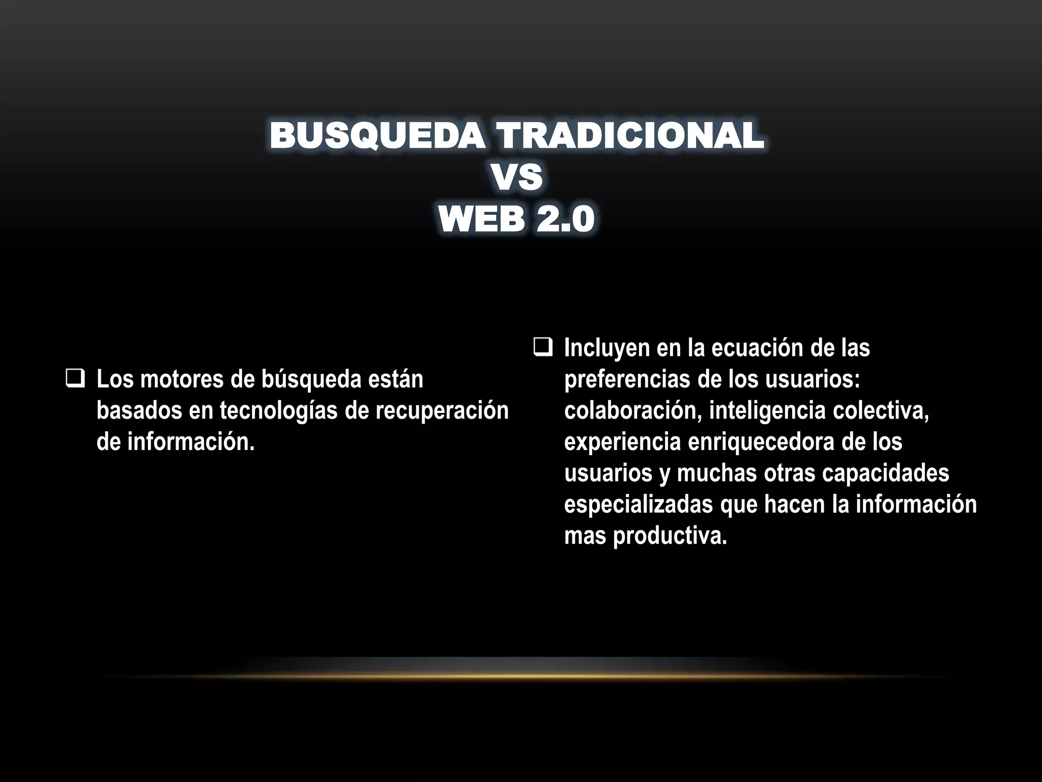 BUSQUEDA TRADICIONAL
VS
WEB 2.0
 Los motores de búsqueda están
basados en tecnologías de recuperación
de información.
 Incluyen en la ecuación de las
preferencias de los usuarios:
colaboración, inteligencia colectiva,
experiencia enriquecedora de los
usuarios y muchas otras capacidades
especializadas que hacen la información
mas productiva.
 