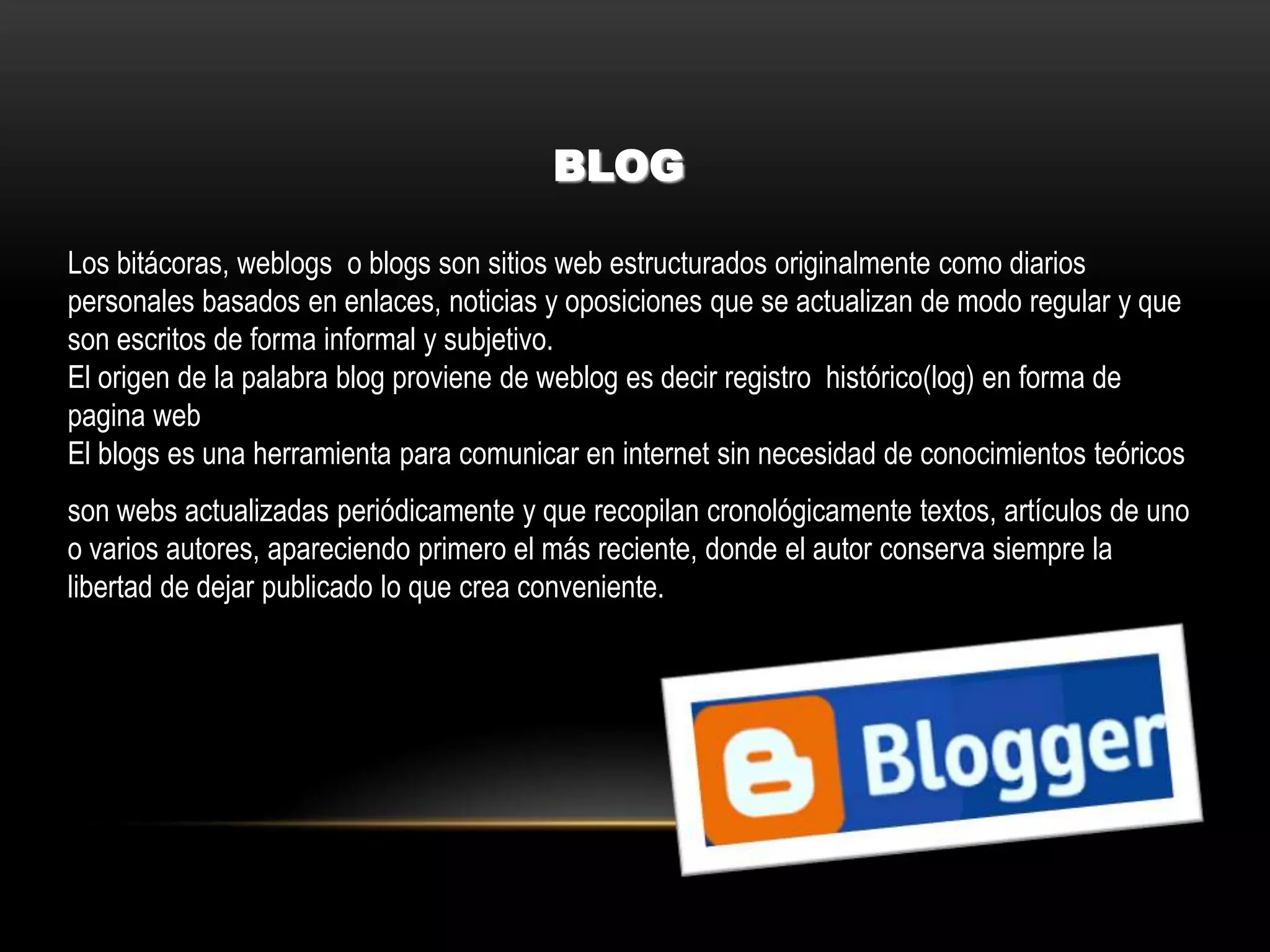 BLOG
Los bitácoras, weblogs o blogs son sitios web estructurados originalmente como diarios
personales basados en enlaces, noticias y oposiciones que se actualizan de modo regular y que
son escritos de forma informal y subjetivo.
El origen de la palabra blog proviene de weblog es decir registro histórico(log) en forma de
pagina web
El blogs es una herramienta para comunicar en internet sin necesidad de conocimientos teóricos
son webs actualizadas periódicamente y que recopilan cronológicamente textos, artículos de uno
o varios autores, apareciendo primero el más reciente, donde el autor conserva siempre la
libertad de dejar publicado lo que crea conveniente.
 