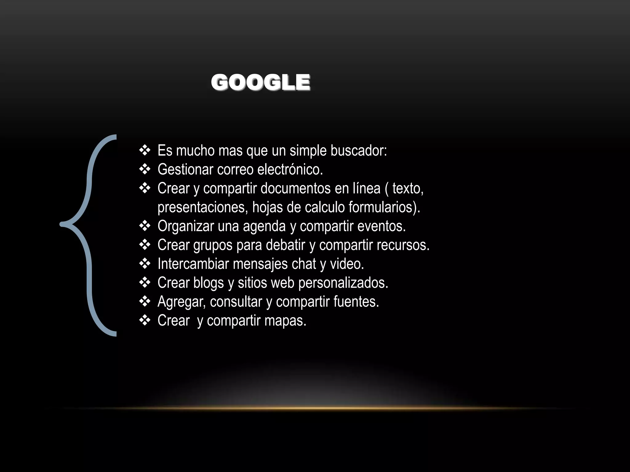 GOOGLE
 Es mucho mas que un simple buscador:
 Gestionar correo electrónico.
 Crear y compartir documentos en línea ( texto,
presentaciones, hojas de calculo formularios).
 Organizar una agenda y compartir eventos.
 Crear grupos para debatir y compartir recursos.
 Intercambiar mensajes chat y video.
 Crear blogs y sitios web personalizados.
 Agregar, consultar y compartir fuentes.
 Crear y compartir mapas.
 
