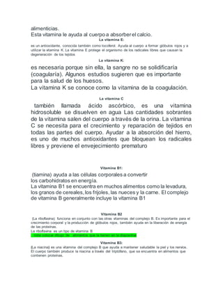 alimenticias.
Esta vitamina le ayuda al cuerpo a absorberel calcio.
La vitamina E:
es un antioxidante, conocida también como tocoferol. Ayuda al cuerpo a formar glóbulos rojos y a
utilizar la vitamina K. La vitamina E protege el organismo de los radicales libres que causan la
degeneración de los tejidos
La vitamina K:
es necesaria porque sin ella, la sangre no se solidificaría
(coagularía). Algunos estudios sugieren que es importante
para la salud de los huesos.
La vitamina K se conoce como la vitamina de la coagulación.
La vitamina C
también llamada ácido ascórbico, es una vitamina
hidrosoluble se disuelven en agua Las cantidades sobrantes
de la vitamina salen del cuerpo a través de la orina. La vitamina
C se necesita para el crecimiento y reparación de tejidos en
todas las partes del cuerpo. Ayudar a la absorción del hierro,
es uno de muchos antioxidantes que bloquean los radicales
libres y previene el envejecimiento prematuro
Vitamina B1:
(tiamina) ayuda a las células corporales a convertir
los carbohidratos en energía.
La vitamina B1 se encuentra en muchos alimentos como la levadura,
los granos de cereales,los frijoles, las nueces y la carne. El complejo
de vitamina B generalmente incluye la vitamina B1
Vitamina B2
(La riboflavina) funciona en conjunto con las otras vitaminas del complejo B. Es importante para el
crecimiento corporal y la producción de glóbulos rojos, también ayuda en la liberación de energía
de las proteínas.
La riboflavina es un tipo de vitamina B
. nota colocar dibujo de alimentos que la tienen en la diapositiva
Vitamina B3:
(La niacina) es una vitamina del complejo B que ayuda a mantener saludable la piel y los nervios.
El cuerpo también produce la niacina a través del triptófano, que se encuentra en alimentos que
contienen proteínas.
 