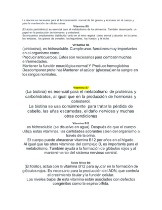 La niacina es necesaria para el funcionamiento normal de las grasas y azúcares en el cuerpo y
para la mantención de células sanas.
Vitamina B5
(El ácido pantoténico) es esencial para el metabolismo de los alimentos. También desempeña un
papel en la producción de hormonas y colesterol.
Se encuentra ampliamente distribuida tanto en el reino vegetal como animal y abunda en la carne,
las verduras, los granos de cereales, las legumbres, los huevos y la leche.
VITAMINA B6
(piridoxina), es hidrosoluble.Cumple unas funciones muy importantes
en el organismo como:
Producir anticuerpos. Estos son necesarios para combatir muchas
enfermedades.
Mantener la función neurológica normal Y Produce hemoglobina
Descomponer proteínas Mantener el azúcar (glucosa) en la sangre en
los rangos normales.
Vitamina B7
(La biotina) es esencial para el metabolismo de proteínas y
carbohidratos, al igual que en la producción de hormonas y
colesterol.
La biotina se usa comúnmente para tratar la pérdida de
cabello, las uñas escamadas, el daño nervioso y muchas
otras condiciones
Vitamina B12
es hidrosoluble (se disuelve en agua). Después de que el cuerpo
utiliza estas vitaminas, las cantidades sobrantes salen del organismo a
través de la orina.
El cuerpo puede almacenar vitamina B12 por años en el hígado.
Al igual que las otras vitaminas del complejo B, es importante para el
metabolismo. También ayuda a la formación de glóbulos rojos y al
mantenimiento del sistema nervioso central.
Ácido fólico B9:
(El folato), actúa con la vitamina B12 para ayudar en la formación de
glóbulos rojos. Es necesario para la producción del ADN, que controla
el crecimiento tisular y la función celular.
Los niveles bajos de esta vitamina están asociados con defectos
congénitos como la espina bífida.
 