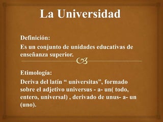 Definición:
Es un conjunto de unidades educativas de
enseñanza superior.
Etimología:
Deriva del latín “ universitas”, formado
sobre el adjetivo universus - a- un( todo,
entero, universal) , derivado de unus- a- un
(uno).
 