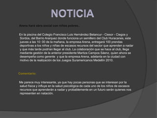 NOTICIAArena hará obra social con niños pobres..       En la piscina del Colegio Francisco Luis Hernández Betancur - Ciesor - Ciegos y Sordos, del Barrio Aranjuez donde funciona un semillero del Club Huracanes, este jueves a las 10: 00 de la mañana, la empresa Arena, entregará 100 prendas deportivas a los niños y niñas de escasos recursos del sector que aprenden a nadar y que más tarde podrían llegar al club. La colaboración que se hace al club, llega mediante gestión de la anterior presidente Maritza Campos Sáenz, quien ahora se desempeña como gerente  y que la empresa Arena, adelanta en la ciudad con motivo de la realización de los Juegos Suramericanos Medellín 2010.Comentario:       Me parece muy interesante, ya que hay pocas personas que se interesan por la salud física y influye en la salud psicológica de cada uno de los niños de escasos recursos que aprenderán a nadar y probablemente en un futuro serán quienes nos representen en natación.
