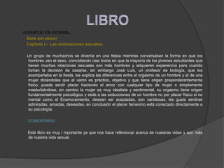    JUVENTUD EN EXTASIS..Sexo por placer       Capitulo I.-  Las motivaciones sexuales.       Un grupo de muchachos se divertía en una fiesta mientras conversaban la forma en que los hombres ven el sexo, coincidiendo casi todos en que la mayoría de los jóvenes estudiantes que tienen muchas relaciones sexuales son más hombres y adquieren experiencia para cuando toman la decisión de casarse, sin embargo José Luis, un profesor de biología, que los acompañaba en la fiesta, les explica las diferencias entre el orgasmo de un hombre y el de una mujer diciéndoles que el varón es práctico, objetivo y que tiene origen preponderantemente físico, puede sentir placer haciendo el amor con cualquier tipo de mujer o simplemente masturbándose, en cambio la mujer es muy idealista y sentimental, su orgasmo tiene origen fundamentalmente psicológico y sede a las seducciones de un hombre no por placer físico si no mental como el Enamoramiento, desean ser aceptadas, son vanidosas, les gusta sentirse admiradas, amadas, deseadas, en conclusión el placer femenino está conectado directamente a su psicología.COMENTARIO        Este libro es muy i mportante ya que nos hace reflexionar acerca de nuestras vidas y aún más de nuestra vida sexual.   LIBRO