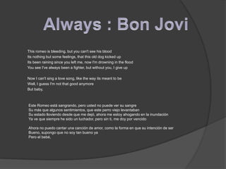 Always : Bon Jovi         This romeo is bleeding, but you can't see his blood        Its nothing but some feelings, that this old dog kicked up        Its been raining since you left me, now I'm drowning in the flood        You see I've always been a fighter, but without you, I give up        Now I can't sing a love song, like the way its meant to be        Well, I guess I'm not that good anymore        But baby,          Este Romeo está sangrando, pero usted no puede ver su sangreSu más que algunos sentimientos, que este perro viejo levantabanSu estado lloviendo desde que me dejó, ahora me estoy ahogando en la inundaciónYa ve que siempre he sido un luchador, pero sin ti, me doy por vencidoAhora no puedo cantar una canción de amor, como la forma en que su intención de serBueno, supongo que no soy tan bueno yaPero el bebé,