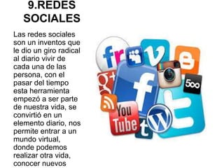 9.REDES
SOCIALES
Las redes sociales
son un inventos que
le dio un giro radical
al diario vivir de
cada una de las
persona, con el
pasar del tiempo
esta herramienta
empezó a ser parte
de nuestra vida, se
convirtió en un
elemento diario, nos
permite entrar a un
mundo virtual,
donde podemos
realizar otra vida,
conocer nuevos
 
