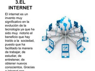 3.EL
INTERNET
El internet es un
invento muy
significativo en la
evolución de la
tecnología ya que ha
sido muy notorio el
beneficio que hay
traído a la sociedad,
puesto que ha
facilitado la manera
de trabajar, de
estudiar, de
entretener, de
obtener nuevos
conocientos. Gracias
 