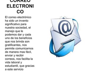 CORREO
ELECTRONI
CO
El correo electrónico
ha sido un invento
significativo para
nuestra sociedad, el
manejo que le
podemos dar y cada
uno de los beneficios
que nos brinda son
gratificantes, nos
permite comunicarnos
de manera mas fácil,
enviar y recibir
correos, nos facilita la
vida laboral y
estudiantil, que gracias
a este servicio
 
